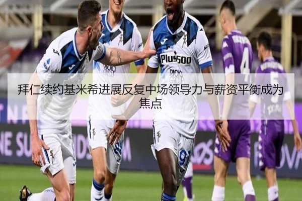 拜仁续约基米希进展反复中场领导力与薪资平衡成为焦点