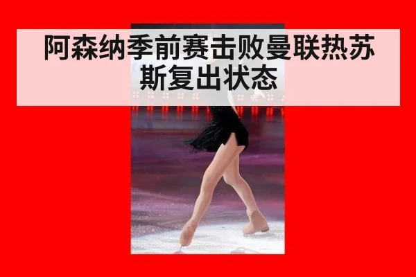 阿森纳季前赛击败曼联热苏斯复出状态