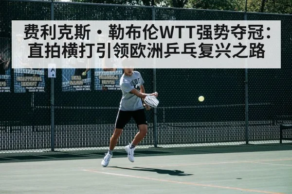 费利克斯·勒布伦WTT强势夺冠：直拍横打引领欧洲乒乓复兴之路