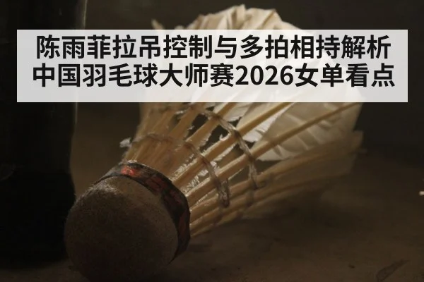 陈雨菲拉吊控制与多拍相持解析 中国羽毛球大师赛2026女单看点